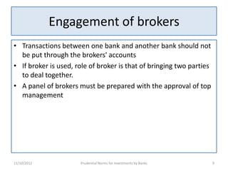 Engagement of brokers
• Transactions between one bank and another bank should not
  be put through the brokers' accounts
• If broker is used, role of broker is that of bringing two parties
  to deal together.
• A panel of brokers must be prepared with the approval of top
  management




11/10/2012            Prudential Norms for Investments by Banks       9
 