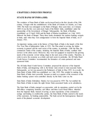 14
CHAPTER 3: INDUSTRYPROFLE
STATE BANK OF INDIA (SBI)
The evolution of State Bank of India can be traced back to the first decade of the 19th
century. It began with the establishment of the Bank of Calcutta in Calcutta, on 2 June
1806. The bank was redesigned as the Bank of Bengal, three years later, on 2 January
1809. It was the first ever joint-stock bank of the British India, established under the
sponsorship of the Government of Bengal. Subsequently, the Bank of Bombay
(established on 15 April 1840) and the Bank of Madras (established on 1 July 1843)
followed the Bank of Bengal. These three banks dominated the modern banking scenario
in India, until when they were amalgamated to form the Imperial Bank of India, on 27
January 1921.
An important turning point in the history of State Bank of India is the launch of the first
Five Year Plan of independent India, in 1951. The Plan aimed at serving the Indian
economy in general and the rural sector of the country, in particular. Until the Plan, the
commercial banks of the country, including the Imperial Bank of India, confined their
services to the urban sector. Moreover, they were not equipped to respond to the growing
needs of the economic revival taking shape in the rural areas of the country. Therefore, in
order to serve the economy as a whole and rural sector in particular, the All India Rural
Credit Survey Committee recommended the formation of a state-partnered and state-
sponsored bank.
The All India Rural Credit Survey Committee proposed the takeover of the Imperial
Bank of India, and integrating with it, the former state-owned or state-associate banks.
Subsequently, an Act was passed in the Parliament of India in May 1955. As a result, the
State Bank of India (SBI) was established on 1 July 1955. This resulted in making the
State Bank of India more powerful, because as much as a quarter of the resources of the
Indian banking system were controlled directly by the State. Later on, the
State Bank of India (Subsidiary Banks) Act was passed in 1959. The Act enabled the
State Bank of India to make the eight former State-associated banks as its subsidiaries.
The State Bank of India emerged as a pacesetter, with its operations carried out by the
480 offices comprising branches, sub offices and three Local Head Offices, inherited
from the Imperial Bank. Instead of serving as mere repositories of the community's
savings and lending to creditworthy parties, the State Bank of India catered to the needs
of the customers, by banking purposefully. The bank served the heterogeneous financial
needs of the planned economic development.
 