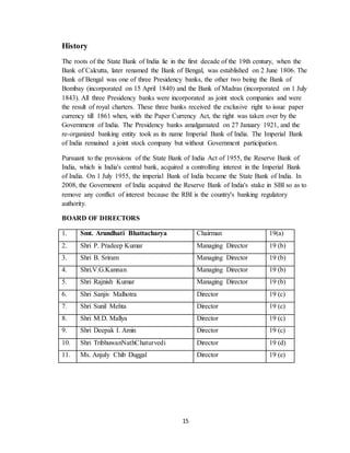 15
History
The roots of the State Bank of India lie in the first decade of the 19th century, when the
Bank of Calcutta, later renamed the Bank of Bengal, was established on 2 June 1806. The
Bank of Bengal was one of three Presidency banks, the other two being the Bank of
Bombay (incorporated on 15 April 1840) and the Bank of Madras (incorporated on 1 July
1843). All three Presidency banks were incorporated as joint stock companies and were
the result of royal charters. These three banks received the exclusive right to issue paper
currency till 1861 when, with the Paper Currency Act, the right was taken over by the
Government of India. The Presidency banks amalgamated on 27 January 1921, and the
re-organized banking entity took as its name Imperial Bank of India. The Imperial Bank
of India remained a joint stock company but without Government participation.
Pursuant to the provisions of the State Bank of India Act of 1955, the Reserve Bank of
India, which is India's central bank, acquired a controlling interest in the Imperial Bank
of India. On 1 July 1955, the imperial Bank of India became the State Bank of India. In
2008, the Government of India acquired the Reserve Bank of India's stake in SBI so as to
remove any conflict of interest because the RBI is the country's banking regulatory
authority.
BOARD OF DIRECTORS
1. Smt. Arundhati Bhattacharya Chairman 19(a)
2. Shri P. Pradeep Kumar Managing Director 19 (b)
3. Shri B. Sriram Managing Director 19 (b)
4. Shri.V.G.Kannan Managing Director 19 (b)
5. Shri Rajnish Kumar Managing Director 19 (b)
6. Shri Sanjiv Malhotra Director 19 (c)
7. Shri Sunil Mehta Director 19 (c)
8. Shri M.D. Mallya Director 19 (c)
9. Shri Deepak I. Amin Director 19 (c)
10. Shri TribhuwanNathChaturvedi Director 19 (d)
11. Ms. Anjuly Chib Duggal Director 19 (e)
 