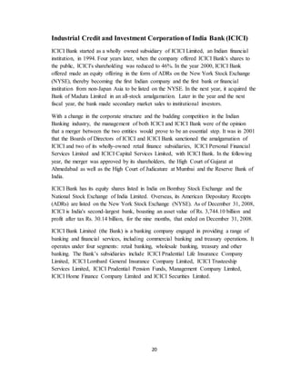 20
Industrial Credit and Investment Corporationof India Bank (ICICI)
ICICI Bank started as a wholly owned subsidiary of ICICI Limited, an Indian financial
institution, in 1994. Four years later, when the company offered ICICI Bank's shares to
the public, ICICI's shareholding was reduced to 46%. In the year 2000, ICICI Bank
offered made an equity offering in the form of ADRs on the New York Stock Exchange
(NYSE), thereby becoming the first Indian company and the first bank or financial
institution from non-Japan Asia to be listed on the NYSE. In the next year, it acquired the
Bank of Madura Limited in an all-stock amalgamation. Later in the year and the next
fiscal year, the bank made secondary market sales to institutional investors.
With a change in the corporate structure and the budding competition in the Indian
Banking industry, the management of both ICICI and ICICI Bank were of the opinion
that a merger between the two entities would prove to be an essential step. It was in 2001
that the Boards of Directors of ICICI and ICICI Bank sanctioned the amalgamation of
ICICI and two of its wholly-owned retail finance subsidiaries, ICICI Personal Financial
Services Limited and ICICI Capital Services Limited, with ICICI Bank. In the following
year, the merger was approved by its shareholders, the High Court of Gujarat at
Ahmedabad as well as the High Court of Judicature at Mumbai and the Reserve Bank of
India.
ICICI Bank has its equity shares listed in India on Bombay Stock Exchange and the
National Stock Exchange of India Limited. Overseas, its American Depositary Receipts
(ADRs) are listed on the New York Stock Exchange (NYSE). As of December 31, 2008,
ICICI is India's second-largest bank, boasting an asset value of Rs. 3,744.10 billion and
profit after tax Rs. 30.14 billion, for the nine months, that ended on December 31, 2008.
ICICI Bank Limited (the Bank) is a banking company engaged in providing a range of
banking and financial services, including commercial banking and treasury operations. It
operates under four segments: retail banking, wholesale banking, treasury and other
banking. The Bank’s subsidiaries include ICICI Prudential Life Insurance Company
Limited, ICICI Lombard General Insurance Company Limited, ICICI Trusteeship
Services Limited, ICICI Prudential Pension Funds, Management Company Limited,
ICICI Home Finance Company Limited and ICICI Securities Limited.
 