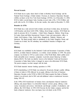 21
Present Scenario
ICICI Bank has its equity shares listed in India on Bombay Stock Exchange and the
National Stock Exchange of India Limited. Overseas, its American Depositary Receipts
(ADRs) are listed on the New York Stock Exchange (NYSE). As of December 31, 2008,
ICICI is India's second-largest bank, boasting an asset value of Rs. 3,744.10 billion and
profit after tax Rs. 30.14 billion, for the nine months, that ended on December 31, 2008.
Branches & ATMs
ICICI Bank has a wide network both in Indian and abroad. In India alone, the bank has
1,420 branches and about 4,644 ATMs. Talking about foreign countries, ICICI Bank has
made its presence felt in 18 countries - United States, Singapore, Bahrain, Hong Kong,
Sri Lanka, Qatar and Dubai International Finance Centre and representative offices in
United Arab Emirates, China, South Africa, Bangladesh, Thailand, Malaysia and
Indonesia. The Bank proudly holds its subsidiaries in the United Kingdom, Russia and
Canada out of which, the UK subsidiary has established branches in Belgium and
Germany.
History
ICICI Bank was established by the Industrial Credit and Investment Corporation of India
(ICICI) , an Indian financial institution, as a wholly owned subsidiary in 1994. The parent
company was formed in 1955 as a joint-venture of the World Bank, India's public-sector
banks and public-sector insurance companies to provide project financing to Indian
industry.[9][10] The bank was initially known as the Industrial Credit and Investment
Corporation of India Bank, before it changed its name to the abbreviated ICICI Bank.
The parent company was later merged with the bank.
ICICI Bank launched internet banking operations in 1998.
ICICI's shareholding in ICICI Bank was reduced to 46 percent, through a public offering
of shares in India in 1998, followed by an equity offering in the form of American
Depositary Receipts on the NYSE in 2000. ICICI Bank acquired the Bank of Madura
Limited in an all-stock deal in 2001 and sold additional stakes to institutional investors
during 2001-02.
In the 1990s, ICICI transformed its business from a development financial institution
offering only project finance to a diversified financial services group, offering a wide
variety of products and services, both directly and through a number of subsidiaries and
affiliates like ICICI Bank. In 1999, ICICI become the first Indian company and the first
bank or financial institution from non-Japan Asia to be listed on the NYSE.
 