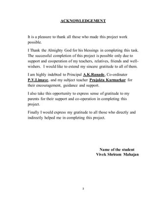 3
ACKNOWLEDGEMENT
It is a pleasure to thank all those who made this project work
possible.
I Thank the Almighty God for his blessings in completing this task.
The successful completion of this project is possible only due to
support and cooperation of my teachers, relatives, friends and well-
wishers. I would like to extend my sincere gratitude to all of them.
I am highly indebted to Principal A.K.Ranade, Co-ordinater
P.V.Limaye, and my subject teacher Prajakta Karmarkar for
their encouragement, guidance and support.
I also take this opportunity to express sense of gratitude to my
parents for their support and co-operation in completing this
project.
Finally I would express my gratitude to all those who directly and
indirectly helped me in completing this project.
Name of the student
Vivek Shriram Mahajan
 