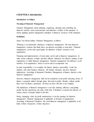 5
CHAPTER 1: Introduction
Introduction to Subject
Meaning of Financial Management
Financial Management means planning, organizing, directing and controlling the
financial activities such as procurement and utilization of funds of the enterprise. It
means applying general management principles to financial resources of the enterprise.
Definition:
James Van Morne defines Financial Management as follows:
“Planning is an inextricable dimension of financial management. The term financial
management connotes that funds flows are directed according to some plan”. Financial
managements can be said a good guide for allotment of future resources of an
organisation.
Preparing and implementation of some plans can be said as financial management. In
other words, collection of funds and their effective utilisation for efficient running of and
organization is called financial management. Financial management has influence on all
activities of an organisation. Hence it can be said as an important one.
Its main responsibility is to complete the finance function successfully. It also has
relations with other business functions. All business decisions also have financial
implications. According to Raymond Chambers, Management of finance function is the
financial management’.
However, financial management shall not be considered as the profit extracting device. If
finance is properly utilised through plans, they lead to profits. Besides, without profits
there won’t be finance generation. All these are facts. But this is not complete.
The implication of financial management is not only attaining efficiency and getting
profits but also maximising the value of the firm. It facilitates to protect the interests of
various classes of people related to the firm.
Hence, managing a firm for profit maximisation is not the meaning for financial
management. Financial management is applicable to all kinds of organisations.
According to Raymond Chambers, ‘the word financial management is applicable to all
kinds of firms irrespective of their objectives’.
 