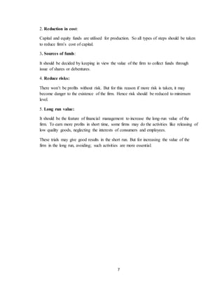 7
2. Reduction in cost:
Capital and equity funds are utilised for production. So all types of steps should be taken
to reduce firm’s cost of capital.
3. Sources of funds:
It should be decided by keeping in view the value of the firm to collect funds through
issue of shares or debentures.
4. Reduce risks:
There won’t be profits without risk. But for this reason if more risk is taken, it may
become danger to the existence of the firm. Hence risk should be reduced to minimum
level.
5. Long run value:
It should be the feature of financial management to increase the long-run value of the
firm. To earn more profits in short time, some firms may do the activities like releasing of
low quality goods, neglecting the interests of consumers and employees.
These trials may give good results in the short run. But for increasing the value of the
firm in the long run, avoiding; such activities are more essential.
 