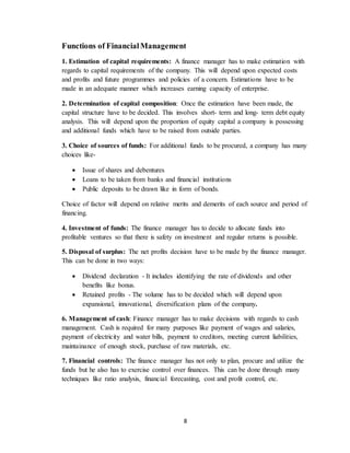 8
Functions of FinancialManagement
1. Estimation of capital requirements: A finance manager has to make estimation with
regards to capital requirements of the company. This will depend upon expected costs
and profits and future programmes and policies of a concern. Estimations have to be
made in an adequate manner which increases earning capacity of enterprise.
2. Determination of capital composition: Once the estimation have been made, the
capital structure have to be decided. This involves short- term and long- term debt equity
analysis. This will depend upon the proportion of equity capital a company is possessing
and additional funds which have to be raised from outside parties.
3. Choice of sources of funds: For additional funds to be procured, a company has many
choices like-
 Issue of shares and debentures
 Loans to be taken from banks and financial institutions
 Public deposits to be drawn like in form of bonds.
Choice of factor will depend on relative merits and demerits of each source and period of
financing.
4. Investment of funds: The finance manager has to decide to allocate funds into
profitable ventures so that there is safety on investment and regular returns is possible.
5. Disposal of surplus: The net profits decision have to be made by the finance manager.
This can be done in two ways:
 Dividend declaration - It includes identifying the rate of dividends and other
benefits like bonus.
 Retained profits - The volume has to be decided which will depend upon
expansional, innovational, diversification plans of the company.
6. Management of cash: Finance manager has to make decisions with regards to cash
management. Cash is required for many purposes like payment of wages and salaries,
payment of electricity and water bills, payment to creditors, meeting current liabilities,
maintainance of enough stock, purchase of raw materials, etc.
7. Financial controls: The finance manager has not only to plan, procure and utilize the
funds but he also has to exercise control over finances. This can be done through many
techniques like ratio analysis, financial forecasting, cost and profit control, etc.
 