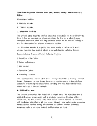 9
Some of the important functions which every finance manager has to take are as
follows:
i. Investment decision
ii. Financing decision
iii. Dividend decision
A. Investment Decision
This decision relates to careful selection of assets in which funds will be invested by the
firms. A firm has many options to invest their funds but firm has to select the most
appropriate investment which will bring maximum benefit for the firm and deciding or
selecting most appropriate proposal is investment decision.
The firm invests its funds in acquiring fixed assets as well as current assets. When
decision regarding fixed assets is taken it is also called capital budgeting decision.
Factors Affecting Investment/Capital Budgeting Decisions
1. Cash Flow of the Project
2. Return on Investment
3. Risk Involved
4. Investment Criteria
B. Financing Decision
The second important decision which finance manager has to take is deciding source of
finance. A company can raise finance from various sources such as by issue of shares,
debentures or by taking loan and advances. Deciding how much to raise from which
source is concern of financing decision.
C. Dividend Decision
This decision is concerned with distribution of surplus funds. The profit of the firm is
distributed among various parties such as creditors, employees, debenture holders,
shareholders, etc. This decision is also called residual decision because it is concerned
with distribution of residual or left over income. Generally new and upcoming companies
keep aside more of retain earning and distribute less dividend whereas established
companies prefer to give more dividend and keep aside less profit.
 