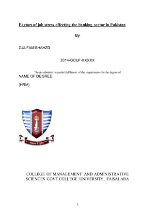 1
Factors of job stress effecting the banking sector in Pakistan
By
GULFAM SHAHZD
2014-GCUF-XXXXX
Thesis submitted in partial fulfillment of the requirements for the degree of
NAME OF DEGREE
(HRM)
COLLEGE OF MANAGEMENT AND ADMINISTRATIVE
SCIENCES GOVT.COLLEGE UNIVERSITY, FAISALABA
 