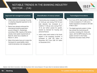 For updated information, please visit www.ibef.orgBanking16
NOTABLE TRENDS IN THE BANKING INDUSTRY
SECTOR … (1/4)
Source: Indian Bank's Association, Indian Banking Sector 2020, Aranca Research, FIS report, Bank for International Settlement (BIS)
 Indian banks are increasingly focusing
on adopting integrated approach to risk
management.
 Banks have already embraced the
international banking supervision
accord of Basel II.; interestingly,
according to RBI, majority of the banks
already meet capital requirements of
Basel III, which has a deadline of
March 31, 2019.
 Most of the banks have put in place the
framework for asset-liability match,
credit & derivatives risk management.
Improved risk management practices
 Total lending has increased at a CAGR
of 10.94 per cent during FY07-18 and
total deposits has increased at a
CAGR of 11.66 per cent, during FY07-
18 & are further poised for growth,
backed by demand for housing and
personal finance.
 India’s retail credit market is the fourth
largest in the emerging countries. It
increased to US$ 281 billion on
December 2017 from US$ 181 billion
on December 2014.
Diversification of revenue stream
 As of June 2018, total number of ATMs
in India increased to 211,255 and is
further expected to increase to 407,000
ATMs in 2021.
 The digital payments system in India
has evolved the most among 25
countries, including UK, China and
Japan, with the IMPS being the only
system at level 5 in the Faster
Payments Innovation Index (FPII)^.
Technological innovations
 