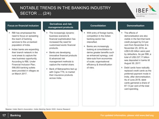 For updated information, please visit www.ibef.orgBanking17
NOTABLE TRENDS IN THE BANKING INDUSTRY
SECTOR … (2/4)
 RBI has emphasised the
need to focus on spreading
the reach of banking
services to the un-banked
population of India.
 Indian banks are expanding
their branch network in the
rural areas to capture the
new business opportunity.
According to RBI, Under
Financial Inclusion Plan,
598,093 banking outlets
were provided in villages as
on March 2017.
Focus on financial inclusion
 The increasingly dynamic
business scenario &
financial sophistication has
increased the need for
customised exotic financial
products.
 Banks are developing
innovative financial products
& advanced risk
management methods to
capture the market share.
 Bank of Maharashtra tied up
with Cigna TTK, to market
their insurance products
across India.
Derivatives and risk
management products
 With entry of foreign banks,
competition in the Indian
banking sector has
intensified.
 Banks are increasingly
looking at consolidation to
derive greater benefits such
as enhanced synergy, cost
take-outs from economies
of scale, organisational
efficiency & diversification
of risks.
Consolidation
 The effects of
demonetisation are also
visible in the fact that bank
credit plunged by 0.8 per
cent from November 8 to
November 25, 2016, as
US$ 9.85 billion were paid
by defaulters. As per RBI, a
total of US$ 237.17 billion
was deposited in banks till
August 30, 2017.
 Debit cards have radically
replaced credit cards as the
preferred payment mode in
India, after demonetisation.
As of June 2018, debit
cards garnered a share of
87.13 per cent of the total
card spending.
Demonetisation
Source: Indian Bank's Association, Indian Banking Sector 2020, Aranca Research
 