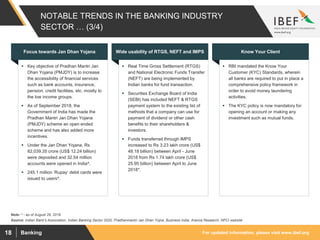 For updated information, please visit www.ibef.orgBanking18
NOTABLE TRENDS IN THE BANKING INDUSTRY
SECTOR … (3/4)
 Key objective of Pradhan Mantri Jan
Dhan Yojana (PMJDY) is to increase
the accessibility of financial services
such as bank accounts, insurance,
pension, credit facilities, etc. mostly to
the low income groups.
 As of September 2018, the
Government of India has made the
Pradhan Mantri Jan Dhan Yojana
(PMJDY) scheme an open ended
scheme and has also added more
incentives.
 Under the Jan Dhan Yojana, Rs
82,039.35 crore (US$ 12.24 billion)
were deposited and 32.54 million
accounts were opened in India^.
 245.1 million ‘Rupay’ debit cards were
issued to users^.
Focus towards Jan Dhan Yojana
 Real Time Gross Settlement (RTGS)
and National Electronic Funds Transfer
(NEFT) are being implemented by
Indian banks for fund transaction.
 Securities Exchange Board of India
(SEBI) has included NEFT & RTGS
payment system to the existing list of
methods that a company can use for
payment of dividend or other cash
benefits to their shareholders &
investors.
 Funds transferred through IMPS
increased to Rs 3.23 lakh crore (US$
48.18 billion) between April - June
2018 from Rs 1.74 lakh crore (US$
25.95 billion) between April to June
2018*.
Wide usability of RTGS, NEFT and IMPS
 RBI mandated the Know Your
Customer (KYC) Standards, wherein
all banks are required to put in place a
comprehensive policy framework in
order to avoid money laundering
activities.
 The KYC policy is now mandatory for
opening an account or making any
investment such as mutual funds.
Know Your Client
Source: Indian Bank's Association, Indian Banking Sector 2020, Pradhanmantri Jan Dhan Yojna, Business India, Aranca Research, NPCI website
Note: ^ - as of August 29, 2018
 