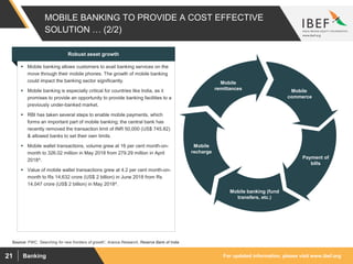 For updated information, please visit www.ibef.orgBanking21
MOBILE BANKING TO PROVIDE A COST EFFECTIVE
SOLUTION … (2/2)
Mobile
commerce
Payment of
bills
Mobile banking (fund
transfers, etc.)
Mobile
recharge
Mobile
remittances
Source: PWC, ‘Searching for new frontiers of growth’, Aranca Research, Reserve Bank of India
Robust asset growth
 Mobile banking allows customers to avail banking services on the
move through their mobile phones. The growth of mobile banking
could impact the banking sector significantly.
 Mobile banking is especially critical for countries like India, as it
promises to provide an opportunity to provide banking facilities to a
previously under-banked market.
 RBI has taken several steps to enable mobile payments, which
forms an important part of mobile banking; the central bank has
recently removed the transaction limit of INR 50,000 (US$ 745.82)
& allowed banks to set their own limits.
 Mobile wallet transactions, volume grew at 16 per cent month-on-
month to 326.02 million in May 2018 from 279.29 million in April
2018^.
 Value of mobile wallet transactions grew at 4.2 per cent month-on-
month to Rs 14,632 crore (US$ 2 billion) in June 2018 from Rs
14,047 crore (US$ 2 billion) in May 2018^.
 