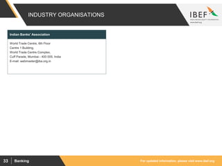 For updated information, please visit www.ibef.orgBanking33
INDUSTRY ORGANISATIONS
World Trade Centre, 6th Floor
Centre 1 Building,
World Trade Centre Complex,
Cuff Parade, Mumbai - 400 005, India
E-mail: webmaster@iba.org.in
Indian Banks' Association
 