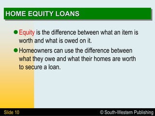 © South-Western Publishing
Slide 10
HOME EQUITY LOANS
Equity is the difference between what an item is
worth and what is owed on it.
Homeowners can use the difference between
what they owe and what their homes are worth
to secure a loan.
 