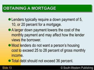 © South-Western Publishing
Slide 13
OBTAINING A MORTGAGE
Lenders typically require a down payment of 5,
10, or 20 percent for a mortgage.
A larger down payment lowers the cost of the
monthly payment and may affect how the lender
views the borrower.
Most lenders do not want a person’s housing
cost to exceed 25 to 28 percent of gross monthly
income.
Total debt should not exceed 36 percent.
 