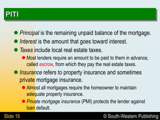 © South-Western Publishing
Slide 15
PITI
 Principal is the remaining unpaid balance of the mortgage.
 Interest is the amount that goes toward interest.
 Taxes include local real estate taxes.
 Most lenders require an amount to be paid to them in advance,
called escrow, from which they pay the real estate taxes.
 Insurance refers to property insurance and sometimes
private mortgage insurance.
 Almost all mortgages require the homeowner to maintain
adequate property insurance.
 Private mortgage insurance (PMI) protects the lender against
loan default.
 