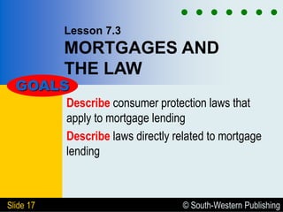 © South-Western Publishing
Slide 17
Lesson 7.3
MORTGAGES AND
THE LAW
Describe consumer protection laws that
apply to mortgage lending
Describe laws directly related to mortgage
lending
GOALS
 