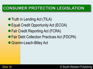 © South-Western Publishing
Slide 18
CONSUMER PROTECTION LEGISLATION
Truth in Lending Act (TILA)
Equal Credit Opportunity Act (ECOA)
Fair Credit Reporting Act (FCRA)
Fair Debt Collection Practices Act (FDCPA)
Gramm-Leach-Bliley Act
 