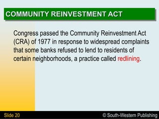 © South-Western Publishing
Slide 20
COMMUNITY REINVESTMENT ACT
Congress passed the Community Reinvestment Act
(CRA) of 1977 in response to widespread complaints
that some banks refused to lend to residents of
certain neighborhoods, a practice called redlining.
 