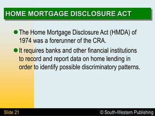 © South-Western Publishing
Slide 21
HOME MORTGAGE DISCLOSURE ACT
The Home Mortgage Disclosure Act (HMDA) of
1974 was a forerunner of the CRA.
It requires banks and other financial institutions
to record and report data on home lending in
order to identify possible discriminatory patterns.
 