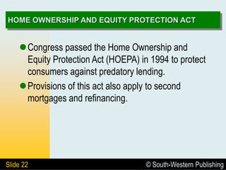 © South-Western Publishing
Slide 22
HOME OWNERSHIP AND EQUITY PROTECTION ACT
Congress passed the Home Ownership and
Equity Protection Act (HOEPA) in 1994 to protect
consumers against predatory lending.
Provisions of this act also apply to second
mortgages and refinancing.
 