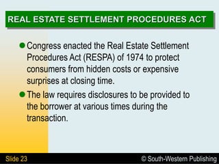 © South-Western Publishing
Slide 23
REAL ESTATE SETTLEMENT PROCEDURES ACT
Congress enacted the Real Estate Settlement
Procedures Act (RESPA) of 1974 to protect
consumers from hidden costs or expensive
surprises at closing time.
The law requires disclosures to be provided to
the borrower at various times during the
transaction.
 