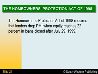 © South-Western Publishing
Slide 24
THE HOMEOWNERS’ PROTECTION ACT OF 1998
The Homeowners’ Protection Act of 1998 requires
that lenders drop PMI when equity reaches 22
percent in loans closed after July 29, 1999.
 