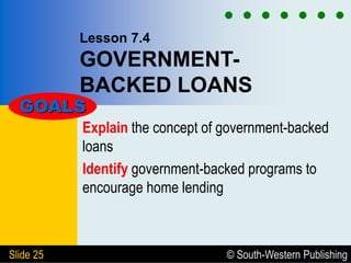 © South-Western Publishing
Slide 25
Lesson 7.4
GOVERNMENT-
BACKED LOANS
Explain the concept of government-backed
loans
Identify government-backed programs to
encourage home lending
GOALS
 
