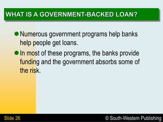 © South-Western Publishing
Slide 26
WHAT IS A GOVERNMENT-BACKED LOAN?
Numerous government programs help banks
help people get loans.
In most of these programs, the banks provide
funding and the government absorbs some of
the risk.
 