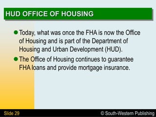 © South-Western Publishing
Slide 29
HUD OFFICE OF HOUSING
Today, what was once the FHA is now the Office
of Housing and is part of the Department of
Housing and Urban Development (HUD).
The Office of Housing continues to guarantee
FHA loans and provide mortgage insurance.
 