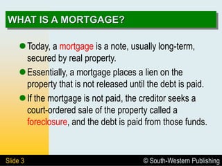 © South-Western Publishing
Slide 3
WHAT IS A MORTGAGE?
Today, a mortgage is a note, usually long-term,
secured by real property.
Essentially, a mortgage places a lien on the
property that is not released until the debt is paid.
If the mortgage is not paid, the creditor seeks a
court-ordered sale of the property called a
foreclosure, and the debt is paid from those funds.
 