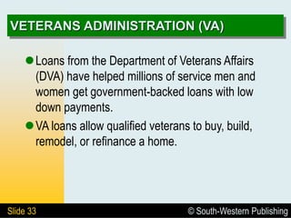 © South-Western Publishing
Slide 33
VETERANS ADMINISTRATION (VA)
Loans from the Department of Veterans Affairs
(DVA) have helped millions of service men and
women get government-backed loans with low
down payments.
VA loans allow qualified veterans to buy, build,
remodel, or refinance a home.
 