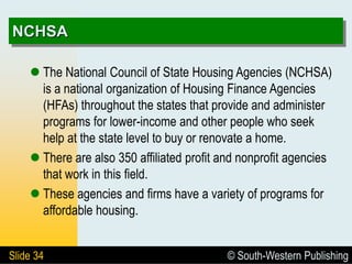 © South-Western Publishing
Slide 34
NCHSA
 The National Council of State Housing Agencies (NCHSA)
is a national organization of Housing Finance Agencies
(HFAs) throughout the states that provide and administer
programs for lower-income and other people who seek
help at the state level to buy or renovate a home.
 There are also 350 affiliated profit and nonprofit agencies
that work in this field.
 These agencies and firms have a variety of programs for
affordable housing.
 