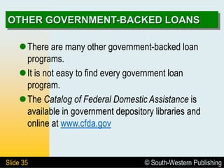 © South-Western Publishing
Slide 35
OTHER GOVERNMENT-BACKED LOANS
There are many other government-backed loan
programs.
It is not easy to find every government loan
program.
The Catalog of Federal Domestic Assistance is
available in government depository libraries and
online at www.cfda.gov
 