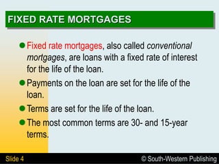© South-Western Publishing
Slide 4
FIXED RATE MORTGAGES
Fixed rate mortgages, also called conventional
mortgages, are loans with a fixed rate of interest
for the life of the loan.
Payments on the loan are set for the life of the
loan.
Terms are set for the life of the loan.
The most common terms are 30- and 15-year
terms.
 
