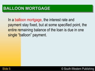 © South-Western Publishing
Slide 5
BALLOON MORTGAGE
In a balloon mortgage, the interest rate and
payment stay fixed, but at some specified point, the
entire remaining balance of the loan is due in one
single “balloon” payment.
 