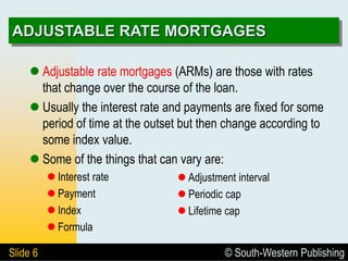 © South-Western Publishing
Slide 6
ADJUSTABLE RATE MORTGAGES
 Adjustable rate mortgages (ARMs) are those with rates
that change over the course of the loan.
 Usually the interest rate and payments are fixed for some
period of time at the outset but then change according to
some index value.
 Some of the things that can vary are:
 Interest rate
 Payment
 Index
 Formula
 Adjustment interval
 Periodic cap
 Lifetime cap
 