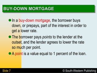 © South-Western Publishing
Slide 7
BUY-DOWN MORTGAGE
In a buy-down mortgage, the borrower buys
down, or prepays, part of the interest in order to
get a lower rate.
The borrower pays points to the lender at the
outset, and the lender agrees to lower the rate
so much per point.
A point is a value equal to 1 percent of the loan.
 