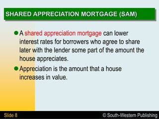 © South-Western Publishing
Slide 8
SHARED APPRECIATION MORTGAGE (SAM)
A shared appreciation mortgage can lower
interest rates for borrowers who agree to share
later with the lender some part of the amount the
house appreciates.
Appreciation is the amount that a house
increases in value.
 