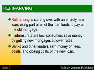 © South-Western Publishing
Slide 9
REFINANCING
Refinancing is starting over with an entirely new
loan, using part or all of the loan funds to pay off
the old mortgage.
If interest rate are low, consumers save money
by getting new mortgages at lower rates.
Banks and other lenders earn money on fees,
points, and closing costs of the new loan.
 