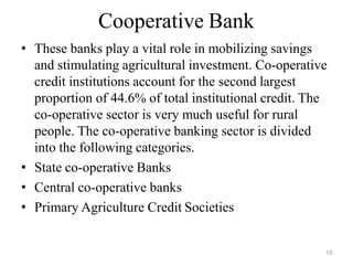 10
Cooperative Bank
• These banks play a vital role in mobilizing savings
and stimulating agricultural investment. Co-operative
credit institutions account for the second largest
proportion of 44.6% of total institutional credit. The
co-operative sector is very much useful for rural
people. The co-operative banking sector is divided
into the following categories.
• State co-operative Banks
• Central co-operative banks
• Primary Agriculture Credit Societies
 