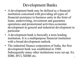 11
Development Banks
• A development bank may be defined as a financial
institution concerned with providing all types of
financial assistance to business units in the form of
loans, underwriting, investment and guarantee
operations and promotional activities-economic
development in general and industrial development in
particular
• A development bank is basically a term lending
institution. It is a multipurpose financial institution
with a broad development outlook.
• The industrial finance corporation of India, the first
development bank was established in 1948.
Subsequently many other institutions were set-up. Ex.
IDBI, IFCI, SIDBI etc.
 