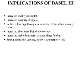 IMPLICATIONS OF BASEL III
 Increased quality of capital
 Increased quantity of capital
 Reduced leverage through introduction of backstop leverage
ratio
 Increased short term liquidity coverage
 Increased stable long-term balance sheet funding
 Strengthened risk capture, notably counterparty risk
 