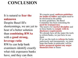 CONCLUSION
It is natural to fear the
unknown
Despite Basel III's
shortcomings, we are yet to
hear of a better solution
than combining RWAs
with a good strong,
leverage ratio
RWAs can help bank
examiners identify exactly
what risk exposures banks
have, and they can then
We require good, uniform guidelines
for banks to follow and inputs need to
be disclosed to the public
In most guidelines, the Basel
Committee has been reiterating the
need for transparency
The need is for market discipline and
to force banks to comply with its
disclosure requirements
We already have all the major the tools
to reform banks, we just have to use
them
If we use the tools to reform the banks
judiciously and transparently, we must
hope that banks in particular, will be
better prepared against any major
financial crisis in future
 