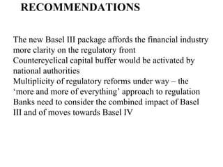 RECOMMENDATIONS
The new Basel III package affords the financial industry
more clarity on the regulatory front
Countercyclical capital buffer would be activated by
national authorities
Multiplicity of regulatory reforms under way – the
‘more and more of everything’ approach to regulation
Banks need to consider the combined impact of Basel
III and of moves towards Basel IV
 