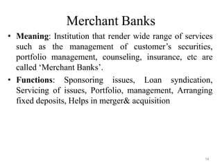14
Merchant Banks
• Meaning: Institution that render wide range of services
such as the management of customer’s securities,
portfolio management, counseling, insurance, etc are
called ‘Merchant Banks’.
• Functions: Sponsoring issues, Loan syndication,
Servicing of issues, Portfolio, management, Arranging
fixed deposits, Helps in merger& acquisition
 
