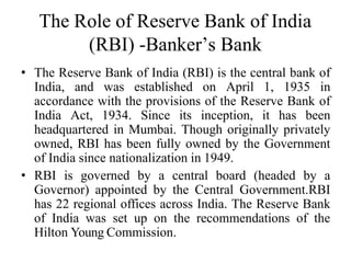 The Role of Reserve Bank of India
(RBI) -Banker’s Bank
• The Reserve Bank of India (RBI) is the central bank of
India, and was established on April 1, 1935 in
accordance with the provisions of the Reserve Bank of
India Act, 1934. Since its inception, it has been
headquartered in Mumbai. Though originally privately
owned, RBI has been fully owned by the Government
of India since nationalization in 1949.
• RBI is governed by a central board (headed by a
Governor) appointed by the Central Government.RBI
has 22 regional offices across India. The Reserve Bank
of India was set up on the recommendations of the
Hilton Young Commission.
 