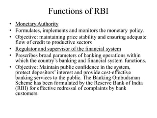 Functions of RBI
• Monetary Authority
• Formulates, implements and monitors the monetary policy.
• Objective: maintaining price stability and ensuring adequate
flow of credit to productive sectors
• Regulator and supervisor of the financial system
• Prescribes broad parameters of banking operations within
which the country’s banking and financial system functions.
• Objective: Maintain public confidence in the system,
protect depositors’ interest and provide cost-effective
banking services to the public. The Banking Ombudsman
Scheme has been formulated by the Reserve Bank of India
(RBI) for effective redressal of complaints by bank
customers
 