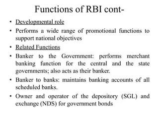 Functions of RBI cont-
• Developmental role
• Performs a wide range of promotional functions to
support national objectives
• Related Functions
• Banker to the Government: performs merchant
banking function for the central and the state
governments; also acts as their banker.
• Banker to banks: maintains banking accounts of all
scheduled banks.
• Owner and operator of the depository (SGL) and
exchange (NDS) for government bonds
 