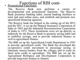 Functions of RBI cont-
• Promotional Functions:
The Reserve Bank now performs a variety of
developmental and promotional functions. The Reserve
Bank promotes banking habit, extend banking facilities to
rural and semi-urban areas, and establish and promote new
specialized financing agencies.
The Reserve bank has helped in the setting up of the IFCI
and the SFC: it set up the Deposit Insurance Corporation of
India in 1963 and the Industrial Reconstruction Corporation
of India in 1972. These institutions were set up directly or
indirectly by the Reserve Bank to promote saving habit and
to mobilize savings, and to provide industrial finance as
well as agricultural finance.
The RBI set up the Agricultural Credit Department in 1935
to provide agricultural credit. The Bank has developed the
co-operative credit movement to encourage saving, to
eliminate money-lenders from the villages and to route its
short term credit to agriculture. The RBI has set up the
Agricultural Refinance and Development Corporation to
provide long-term finance to farmers
 