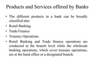 Products and Services offered by Banks
• The different products in a bank can be broadly
classified into:
• Retail Banking
• Trade Finance
• Treasury Operations.
• Retail Banking and Trade finance operations are
conducted at the branch level while the wholesale
banking operations, which cover treasury operations,
are at the hand office or a designated branch.
 